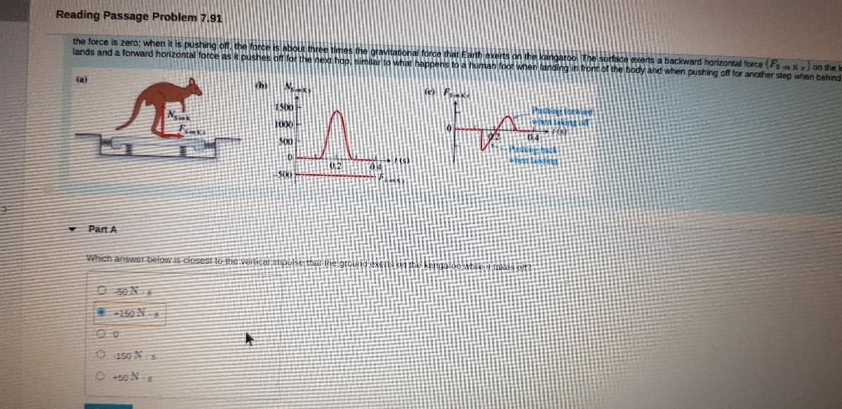 Reading Passage Problem 7.91
the force is zero; when it is pushing off, the force is about three times the gravitational force that Earth exerts on the kangaroo. The surface exerts a backward horizontal force (Fs an K :) on the ko
lands and a forward horizontal force as it pushes of for the next hop, similar to what happens to a human foot when landing in front of the body and when pushing off for another step when behind
FrA
(a)
Part A
Which answer belaw is ciosest te the verticalimpulse
at the
E 150 Ns
9150 Ns
0+50 N.s
