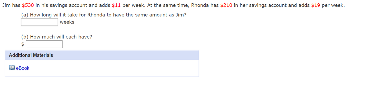 Jim has $530 in his savings account and adds $11 per week. At the same time, Rhonda has $210 in her savings account and adds $19 per week.
(a) How long will it take for Rhonda to have the same amount as Jim?
weeks
(b) How much will each have?
2$
Additional Materials
O eBook
