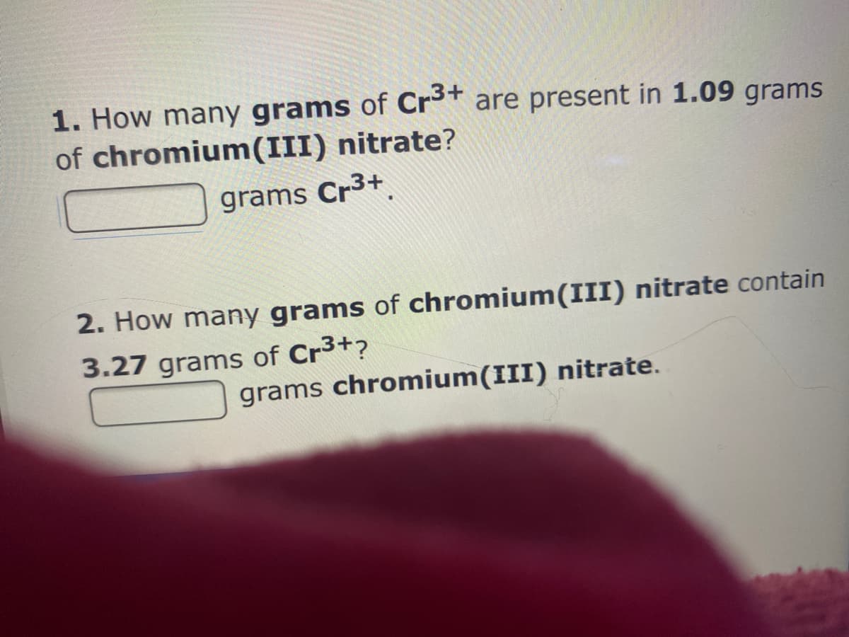 1. How many grams of Cr³* are present in 1.09 grams
of chromium(III) nitrate?
grams Cr3+
2. How many grams of chromium(III) nitrate contain
3.27 grams of Cr3+?
grams chromium(III) nitrate.
