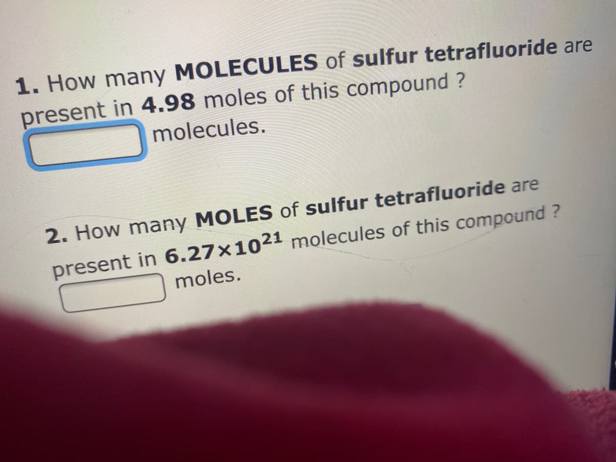 1. How many MOLECULES of sulfur tetrafluoride are
present in 4.98 moles of this compound ?
molecules.
2. How many MOLES of sulfur tetrafluoride are
present in 6.27×1021 molecules of this compound ?
moles.
