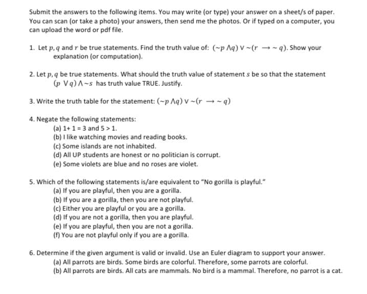 Submit the answers to the following items. You may write (or type) your answer on a sheet/s of paper.
You can scan (or take a photo) your answers, then send me the photos. Or if typed on a computer, you
can upload the word or pdf file.
1. Let p, q and r be true statements. Find the truth value of: (~p Aq) V~(rq). Show your
explanation (or computation).
2. Let p, q be true statements. What should the truth value of statement s be so that the statement
(p Vq) A-s has truth value TRUE. Justify.
3. Write the truth table for the statement: (~p Aq) v~(r~q)
4. Negate the following statements:
(a) 1+1=3 and 5 > 1.
(b) I like watching movies and reading books.
(c) Some islands are not inhabited.
(d) All UP students are honest or no politician is corrupt.
(e) Some violets are blue and no roses are violet.
5. Which of the following statements is/are equivalent to "No gorilla is playful."
(a) If you are playful, then you are a gorilla.
(b) If you are a gorilla, then you are not playful.
(c) Either you are playful or you are a gorilla.
(d) If you are not a gorilla, then you are playful.
(e) If you are playful, then you are not a gorilla.
(f) You are not playful only if you are a gorilla.
6. Determine if the given argument is valid or invalid. Use an Euler diagram to support your answer.
(a) All parrots are birds. Some birds are colorful. Therefore, some parrots are colorful.
(b) All parrots are birds. All cats are mammals. No bird is a mammal. Therefore, no parrot is a cat.