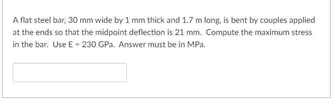 A flat steel bar, 30 mm wide by 1 mm thick and 1.7 m long, is bent by couples applied
at the ends so that the midpoint deflection is 21 mm. Compute the maximum stress
in the bar. Use E = 230 GPa. Answer must be in MPa.
