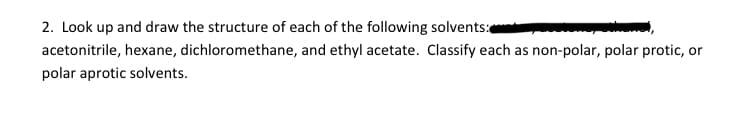 2. Look up and draw the structure of each of the following solvents:
acetonitrile, hexane, dichloromethane, and ethyl acetate. Classify each as non-polar, polar protic, or
polar aprotic solvents.
