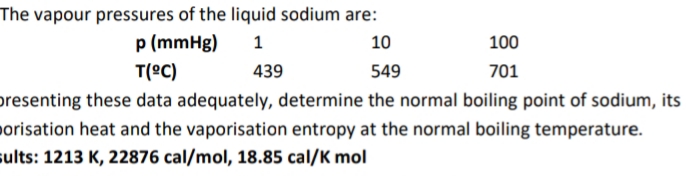 The vapour pressures of the liquid sodium are:
p (mmHg)
10
100
T(ºC)
439
549
701
presenting these data adequately, determine the normal boiling point of sodium, its
porisation heat and the vaporisation entropy at the normal boiling temperature.
sults: 1213 K, 22876 cal/mol, 18.85 cal/K mol
