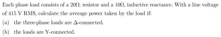 Each phase load consists of a 2002. resistor and a 1002, inductive reactance. With a line voltage
of 415 V RMS, calculate the average power taken by the load if:
(a) the three-phase loads are A-connected.
(b) the loads are Y-connected.