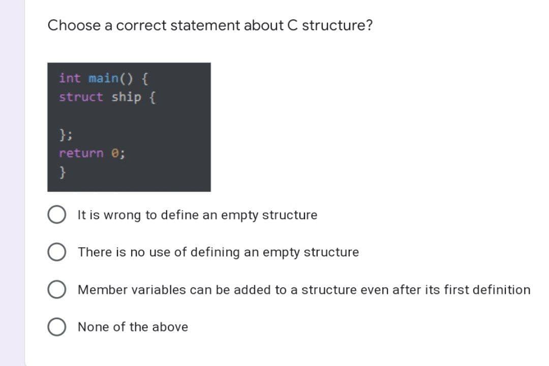 Choose a correct statement about C structure?
int main() {
struct ship {
};
return 0;
It is wrong to define an empty structure
O There is no use of defining an empty structure
Member variables can be added to a structure even after its first definition
None of the above
