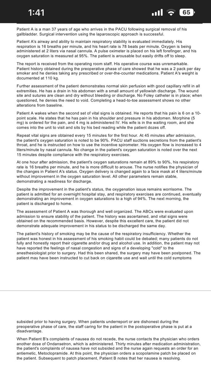 1:41
Patient A is a man 37 years of age who arrives in the PACU following surgical removal of his
gallbladder. Surgical intervention using the laparoscopic approach is successful.
65
Patient A's airway and ability to maintain respiratory stability is evaluated immediately. His
respiration is 16 breaths per minute, and his heart rate is 78 beats per minute. Oxygen is being
administered at 2 liters via nasal cannula. A pulse oximeter is placed on his left forefinger, and his
oxygen saturation is measured at 95%. The patient is arousable but easily drifts off to sleep.
The report is received from the operating room staff. His operative course was unremarkable.
Patient history obtained during the preoperative phase of care showed that he was a 2 pack per day
smoker and he denies taking any prescribed or over-the-counter medications. Patient A's weight is
documented at 110 kg.
Further assessment of the patient demonstrates normal skin perfusion with good capillary refill in all
extremities. He has a drain in his abdomen with a small amount of yellowish discharge. The wound
site and sutures are clean and dry without bleeding or discharge. No Foley catheter is in place; when
questioned, he denies the need to void. Completing a head-to-toe assessment shows no other
alterations from baseline.
Patient wakes when the second set of vital signs is obtained. He reports that his pain is 6 on a 10-
point scale. He states that he has pain in his shoulder and pressure in his abdomen. Morphine (5
mg) is ordered for the pain, and 4 mg is administered IV. His wife is in the waiting room, and she
comes into the unit to visit and sits by his bed reading while the patient dozes off.
Repeat vital signs are obtained every 15 minutes for the first hour. At 45 minutes after admission,
the patient's oxygen saturation is noted to be 90%. PACU staff suctions secretions from the patient's
throat, and he is instructed on how to use the incentive spirometer. His oxygen flow is increased to 4
liters/minute by nasal cannula. No change in the patient's oxygen saturation is noted over the next
15 minutes despite compliance with the respiratory exercises.
At one hour after admission, the patient's oxygen saturations remain at 89% to 90%, his respiratory
rate is 16 breaths per minute, and he is more difficult to arouse. The nurse notifies the physician of
the changes in Patient A's status. Oxygen delivery is changed again to a face mask at 4 liters/minute
without improvement in the oxygen saturation level. All other parameters remain stable,
demonstrating a readiness for discharge.
Despite the improvement in the patient's status, the oxygenation issue remains worrisome. The
patient is admitted for an overnight hospital stay, and respiratory exercises are continued, eventually
demonstrating an improvement in oxygen saturations to a high of 94%. The next morning, the
patient is discharged to home.
The assessment of Patient A was thorough and well organized. The ABCs were evaluated upon
admission to ensure stability of the patient. The history was ascertained, and vital signs were
obtained on the recommended basis. However, despite this excellent care, the patient did not
demonstrate adequate improvement in his status to be discharged the same day.
The patient's history of smoking may be the cause of the respiratory insufficiency. Whether the
patient was honest in his assessment of his smoking habit could be debated; many patients do not
fully and honestly report their cigarette and/or drug and alcohol use. In addition, the patient may not
have reported the feelings of nasal congestion and signs of a developing "cold" to the
anesthesiologist prior to surgery. Had this been shared, the surgery may have been postponed. The
patient may have been instructed to cut back on cigarette use and wait until the cold symptoms
subsided prior to having surgery. When patients underreport or are dishonest during the
preoperative phase of care, the staff caring for the patient in the postoperative phase is put at a
disadvantage.
When Patient B's complaints of nausea do not recede, the nurse contacts the physician who orders
another dose of Ondansetron, which is administered. Thirty minutes after medication administration,
the patient's complaints of nausea have not subsided and the nurse again requests an order for an
antiemetic, Metoclopramide. At this point, the physician orders a scopolamine patch be placed on
the patient. Subsequent to patch placement, Patient B notes that her nausea is resolving.