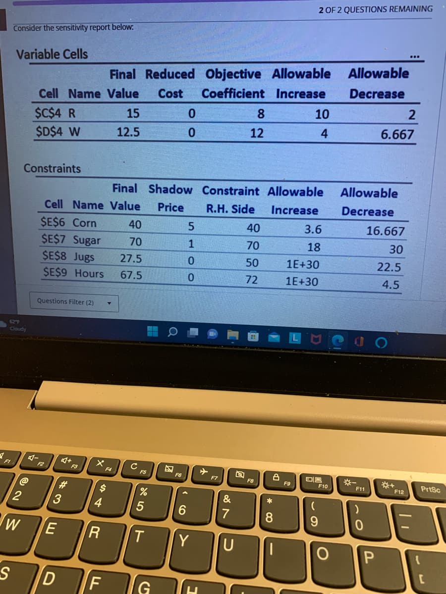 Consider the sensitivity report below:
Variable Cells
F1
62°F
Cloudy
2
W
Cell Name Value Cost
$C$4 R
$D$4 W
Constraints
Questions Filter (2)
Final Shadow
Cell Name Value Price
$E$6 Corn
$E$7 Sugar
$E$8 Jugs
$E$9 Hours
E
4+
F3
3
S D
#
$
4
Final Reduced Objective Allowable
Coefficient Increase
LL
15
12.5
F
40
70
27.5
67.5
с F5
%
R T
5
G
F6
0
0
A
6
5
1
0
0
Y
+
F7
&
7
Constraint Allowable
R.H. Side
Increase
U
T
8
12
40
70
50
72
F8
* 0
8
8
1
2 OF 2 QUESTIONS REMAINING
10
4
F9
3.6
18
1E+30
1E+30
08
69
F10
Allowable
Decrease
Allowable
Decrease
*-
F11
)
0
2
6.667
16.667
30
22.5
4.5
O P
*+
F12
PrtSc
{