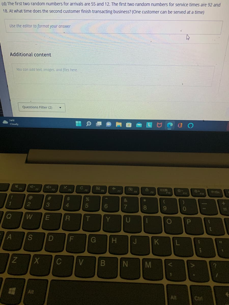 (d) The first two random numbers for arrivals are 55 and 12. The first two random numbers for service times are 92 and
18. At what time does the second customer finish transacting business? (One customer can be served at a time)
Use the editor to format your answer
Additional content
74°F
Cloudy
10
You can add text, images, and files here.
Q
K
FI
N
Questions Filter (2)
A-
@
2
W
F2
X
Alt
4+
#
3
LU
A S D
F3
E
X
$
4
R
FL
C
FS
%
5
T
FG
6
Y
G H
C V B
F7
&
7
a
U
N
FB
J
8
*
8
1
F9
M
K
(
F10
9
O
V-
OUT
L
Alt
4
F11
P
*+
A.
***
:
F12
;
Ctri
{
PrtSc
[
+ 11
11
=