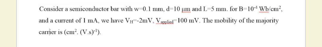 Consider a semiconductor bar with w-0.1 mm, d-10 um and L-5 mm. for B-10-4 Wb/cm2,
and a current of 1 mA, we have VH-2mV, Vapplied-100 mV. The mobility of the majority
carrier is (cm2. (V.s)).
