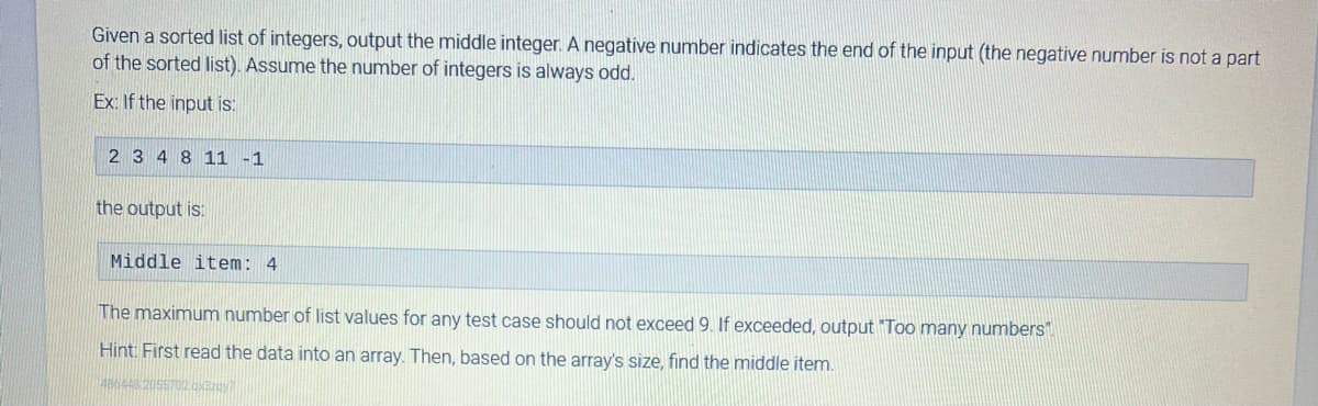 Given a sorted list of integers, output the middle integer. A negative number indicates the end of the input (the negative number is not a part
of the sorted list). Assume the number of integers is always odd.
Ex: If the input is:
2 3 4 8 11 -1
the output is:
Middle item: 4
The maximum number of list values for any test case should not exceed 9. If exceeded, output "Too many numbers".
Hint: First read the data into an array. Then, based on the array's size, find the middle item.