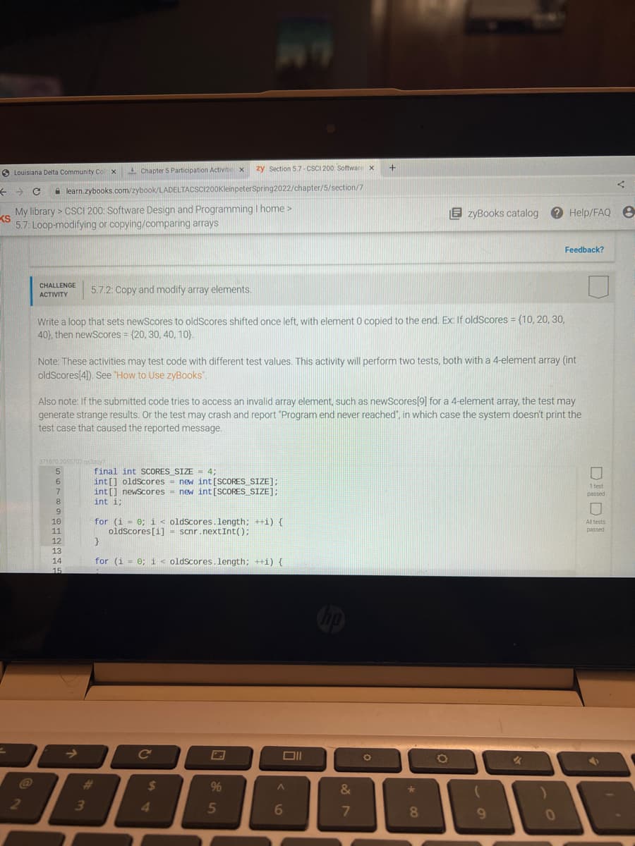 zy Section 57-CSCI 200 Software x
Louisiana Delta Community Coll x Chapter 5 Participation Activitie x
A learn.zybooks.com/zybook/LADELTACSCI200KleinpeterSpring2022/chapter/5/section/7
My library > CSCI 200: Software Design and Programming I home >
KS
5.7: Loop-modifying or copying/comparing arrays
zyBooks catalog ? Help/FAQ e
Feedback?
CHALLENGE
АCTIVITY
5.7.2: Copy and modify array elements.
Write a loop that sets newScores to oldScores shifted once left, with element 0 copied to the end. Ex: If oldScores = {10, 20, 30,
40), then newScores = {20, 30, 40, 10).
%3!
Note: These activities may test code with different test values. This activity will perform two tests, both with a 4-element array (int
oldScores[4). See How to Use zyBooks".
Also note: If the submitted code tries to access an invalid array element, such as newScores/9] for a 4-element array, the test may
generate strange results. Or the test may crash and report "Program end never reached", in which case the system doesn't print the
test case that caused the reported message.
371070.2055702 g
5.
final int SCORES SIZE = 4;
int[] oldscores = new int[SCORES_SIZE];
int[] newscores = new int[SCORES_SIZE];
6.
1 test
passed
7
8
int i;
6.
for (i = 0; i < oldScores.length; ++i) {
oldscores[i] - scnr.nextInt();
10
All tests
11
passed
12
13
14
for (i = 0; i< oldScores.length; ++i) {
15
op
->
ce
DII
%23
%24
9%
&
2
41
5
6
7
8
9.
