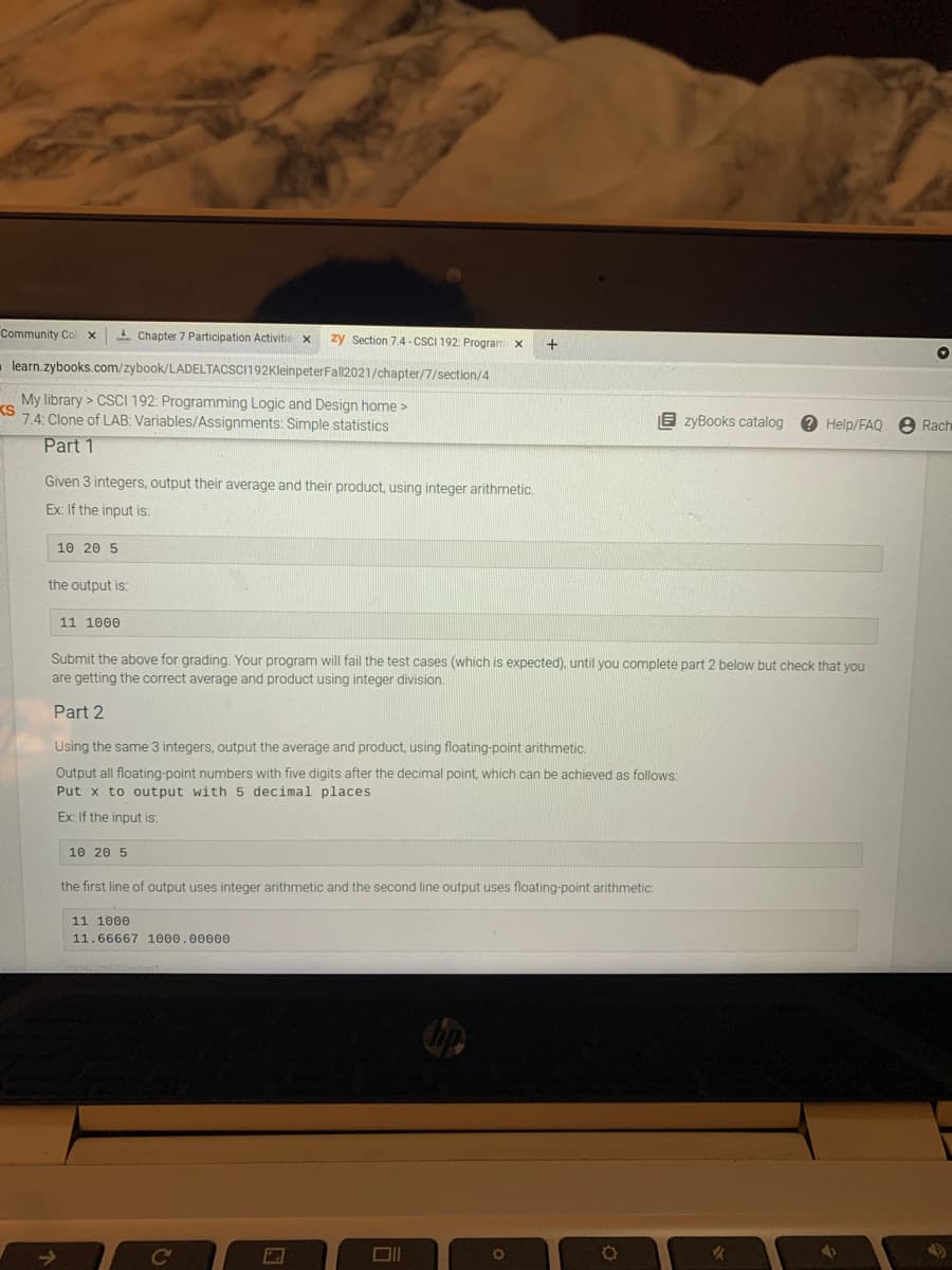 Community Col x
- Chapter 7 Participation Activitie x
zy Section 7.4 - CSCI 192: Program
learn.zybooks.com/zybook/LADELTACSCI192KleinpeterFall2021/chapter/7/section/4
My library > CSCI 192: Programming Logic and Design home >
KS
7.4: Clone of LAB: Variables/Assignments: Simple statistics
E zyBooks catalog
8 Rach
Help/FAQ
Part 1
Given 3 integers, output their average and their product, using
arithmetic.
Ex: If the input is:
10 20 5
the output is:
11 1000
Submit the above for grading. Your program will fail the test cases (which is expected), until you complete part 2 below but check that vou
are getting the correct average and product using integer division.
Part 2
Using the same 3 integers, output the average and product, using floating-point arithmetic.
Output all floating-point numbers with five digits after the decimal point, which can be achieved as follows:
Put x to output with 5 decimal places
Ex: If the input is:
10 20 5
the first line of output uses integer arithmetic and the second line output uses floating-point arithmetic:
11 1000
11.66667 1000.00000
Co
