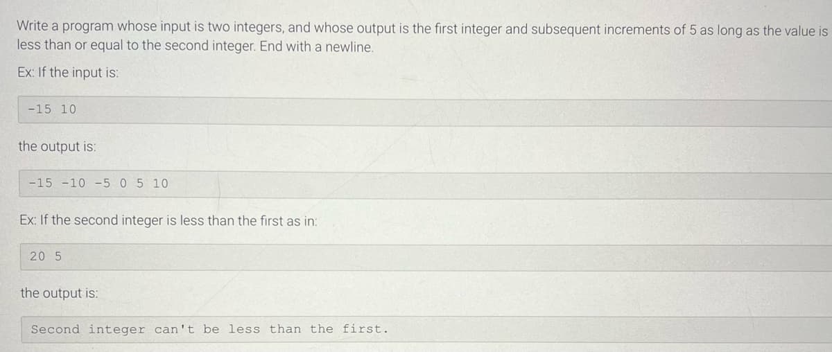 Write a program whose input is two integers, and whose output is the first integer and subsequent increments of 5 as long as the value is
less than or equal to the second integer. End with a newline.
Ex: If the input is:
-15 10
the output is:
-15 -10 -5 0 5 10
Ex: If the second integer is less than the first as in:
20 5
the output is:
Second integer can't be less than the first.