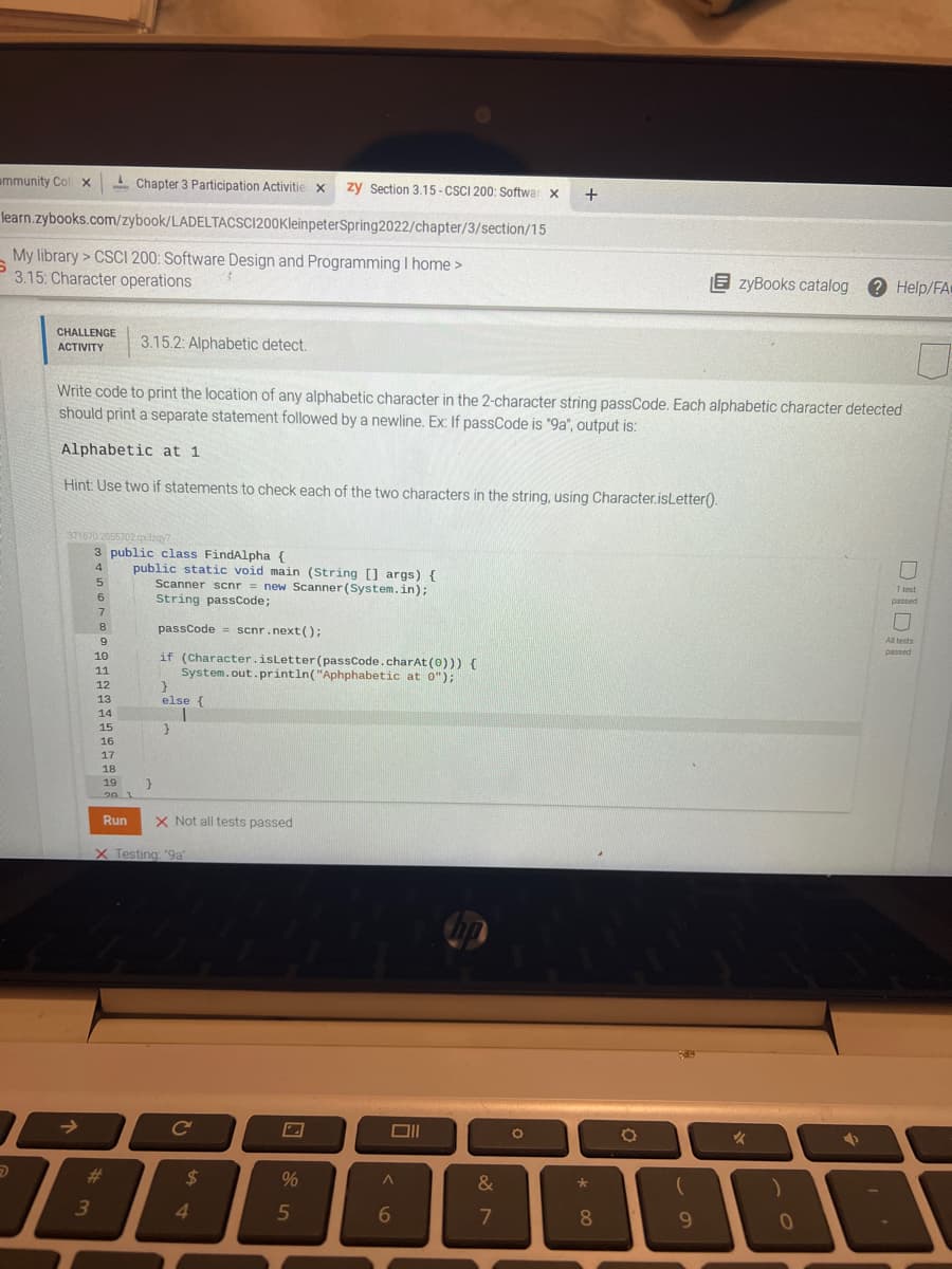 ammunity Col x
-Chapter 3 Participation Activitie x
zy Section 3.15 - CSCI 200: Softwar x
+
learn.zybooks.com/zybook/LADELTACSC1200KleinpeterSpring2022/chapter/3/section/15
My library > CSCI 200: Software Design and Programming I home >
3.15: Character operations
E zyBooks catalog
2 Help/FA
CHALLENGE
ACTIVITY
3.15.2: Alphabetic detect.
Write code to print the location of any alphabetic character in the 2-character string passCode. Each alphabetic character detected
should print a separate statement followed by a newline. Ex: If passCode is "9a", output is:
Alphabetic at 1
Hint: Use two if statements to check each of the two characters in the string, using Character.isLetter().
371670 2055702 dzay?
3 public class FindAlpha {
public static void main (String [] args) {
Scanner scnr = new Scanner (System.in);
String passcode;
4
1 lest
passed
8
passCode = scnr.next();
scnr.next ();
All tests
passed
if (Character.isLetter (passCode.charAt (0))) {
System.out.println("Aphphabetic at 0");
10
11
12
13
else {
14
15
16
17
18
19
20
Run
X Not all tests passed
X Testing. "9a
->
Cc
23
2$
%
&
3
4.
5
8.
9.
