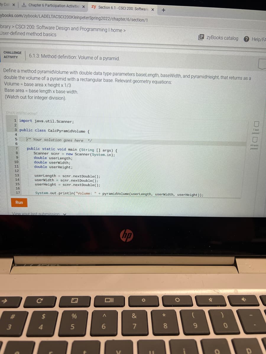 ty Col x
I Chapter 6 Participation Activitie x
zy Section 6.1-CSCI 200: Software
ybooks.com/zybook/LADELTACSCI1200KleinpeterSpring2022/chapter/6/section/1
brary > CSCI 200: Software Design and Programming I home >
User-defined method basics
E zyBooks catalog
2 Help/FF
CHALLENGE
6.1.3: Method definition: Volume of a pyramid.
АCTIVITY
Define a method pyramidVolume with double data type parameters baseLength, baseWidth, and pyramidHeight, that returns as a
double the volume of a pyramid with a rectangular base. Relevant geometry equations:
Volume = base area x height x 1/3
Base area = base length x base width.
(Watch out for integer division).
%3D
371670.2055702.gxazoy7
1 import java.util.Scanner;
3 public class CalcPyramidVolume {
1 test
passed
4
5.
V* Your solution goes here
6
All tests
public static void main (String [] args) {
Scanner scnr = new Scanner (System.in);
double userLength;
double userWidth;
double userHeight;
7.
passed
8.
9
6.
10
11
12
13
userLength = scnr.nextDouble();
userwidth = scnr.nextDouble();
userHeight = scnr.nextDouble();
%3D
14
15
16
17
System.out.println("Volume: " + pyramidvolume(userLength, userwidth, userHeight));
Run
View your last submission Y
hp
23
%
&
3.
4.
6
7
8.
