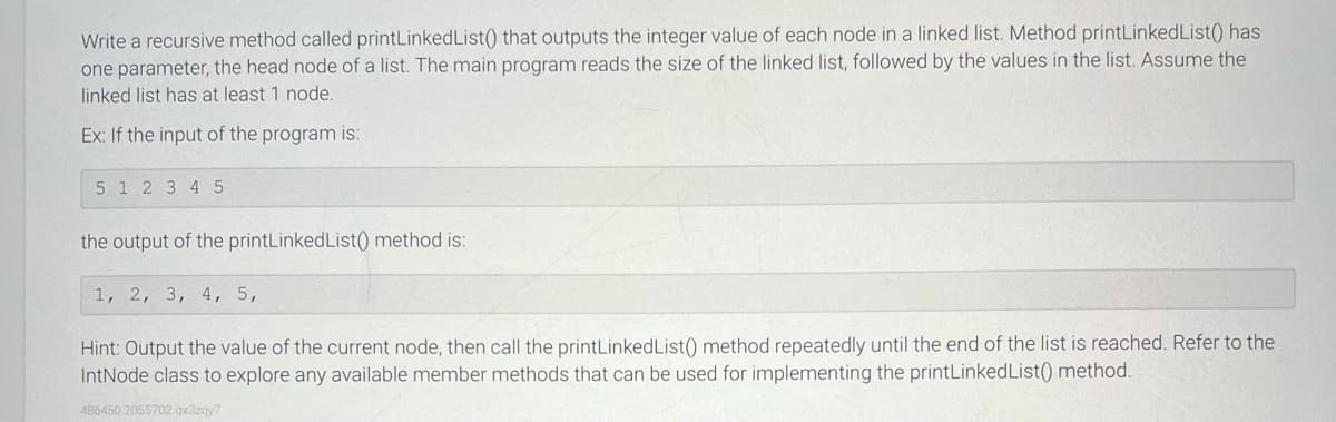 Write a recursive method called printLinked List() that outputs the integer value of each node in a linked list. Method printLinkedList() has
one parameter, the head node of a list. The main program reads the size of the linked list, followed by the values in the list. Assume the
linked list has at least 1 node.
Ex: If the input of the program is:
5 1 2 3 4 5
the output of the printLinked List() method is:
1, 2, 3, 4, 5,
Hint: Output the value of the current node, then call the printLinked List() method repeatedly until the end of the list is reached. Refer to the
IntNode class to explore any available member methods that can be used for implementing the printLinkedList() method.
486450 2055702.qx3zqy7