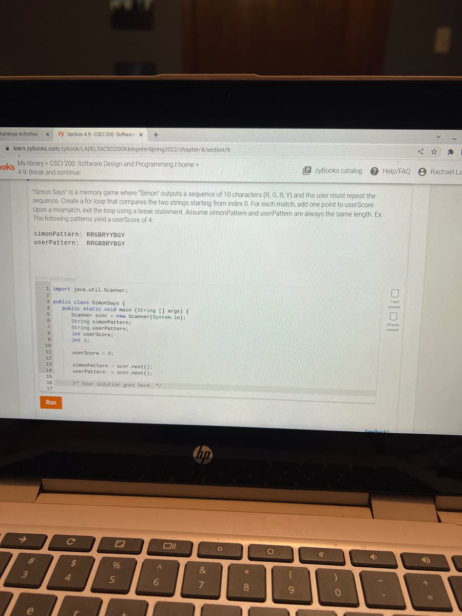 hallenge Activities
zy Section 4.9 - CSCI 200: Software x
く ☆
A learn.zybooks.com/zybook/LADELTACSCI200KleinpeterSpring2022/chapter/4/section/9
poks
My library > CSCI 200: Software Design and Programming I home >
E zyBooks catalog e Help/FAQ e Rachael La
49. Break and continue
"Simon Says" is a memory game where "Simon" outputs a sequence of 10 characters (R, G. B, Y) and the user must repeat the
sequence. Create a for loop that compares the two strings starting from index 0. For each match, add one point to userScore.
Upon a mismatch, exit the loop using a break statement. Assume simonPattern and userPattern are always the same length. Ex:
The following patterns yield a userScore of 4:
simonPattern: RRGBRYYBGY
userPattern: RRGBBRYBGY
371670 2055702 xy
1 import java.util.Scanner;
2
1 test
3 public class SimonSays {
passed
public static void main (String [1 args) {
Scanner scnr = new Scanner (System.in);
String simonPattern;
String userPattern;
int userScore;
int i;
4
All tests
6.
passed
7
9
10
11
userScore 0;
12
simonPattern= scnr.next();
userPattern = scnr.next():
13
14
15
16
y* Your solution goes here
17
Run
Feadhack2
%23
%24
%
3
4
8.
9.
e

