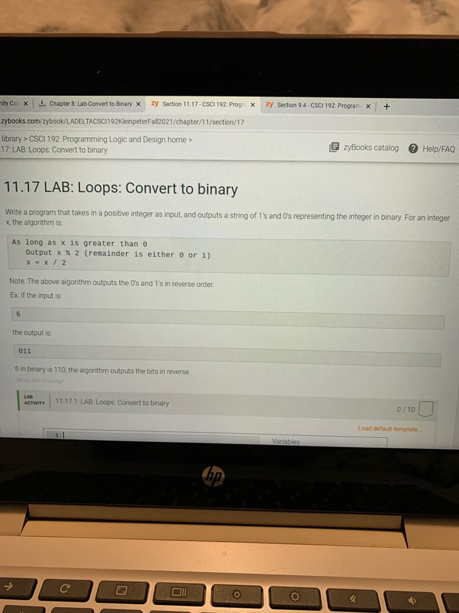 nity Col x
1 Chapter 8: Lab-Convert to Binary x
zy Section 11.17 - CSCI 192: Progra x
zy Section 9.4 - CSCI 192: Program x
+
zybooks.com/zybook/LADELTACSCi192KleinpeterFall|2021/chapter/11/section/17
library > CSCI 192: Programming Logic and Design home >
17: LAB: Loops: Convert to binary
E zyBooks catalog
? Help/FAQ
11.17 LAB: Loops: Convert to binary
Write a program that takes in a positive integer as input, and outputs a string of 1's and O's representing the integer in binary. For an integer
x, the algorithm is:
As long as x is greater than 0
Output x % 2 (remainder is either @ or 1)
x = x / 2
Note: The above algorithm outputs the O's and 1's in reverse order.
Ex: If the input is:
6
the output is:
011
6 in binary is 110; the algorithm outputs the bits in reverse.
338342 2055702 r
LAB
11.17.1: LAB: Loops: Convert to binary
АCTIVITY
0/ 10
Load default template.
Variables
->
Cc
