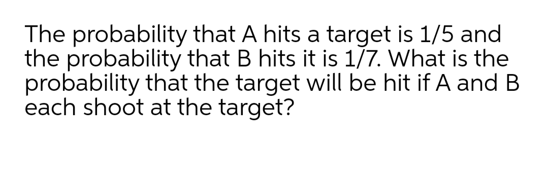 The probability that A hits a target is 1/5 and
the probability that B hits it is 1/7. What is the
probability that the target will be hit if A and B
each shoot at the target?
