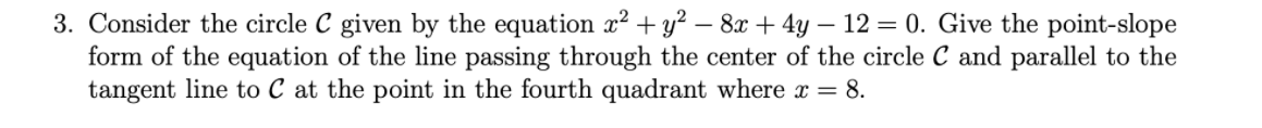 3. Consider the circle C given by the equation x² + y² – 8x + 4y – 12 = 0. Give the point-slope
form of the equation of the line passing through the center of the circle C and parallel to the
tangent line to C at the point in the fourth quadrant where x = 8.
