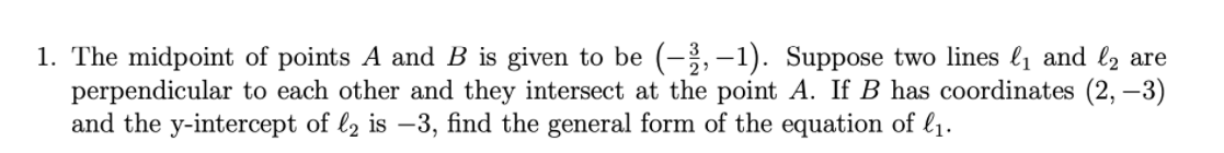 1. The midpoint of points A and B is given to be (-,–1). Suppose two lines l1 and l2 are
perpendicular to each other and they intersect at the point A. If B has coordinates (2, –3)
and the y-intercept of l2 is –3, find the general form of the equation of l1.
