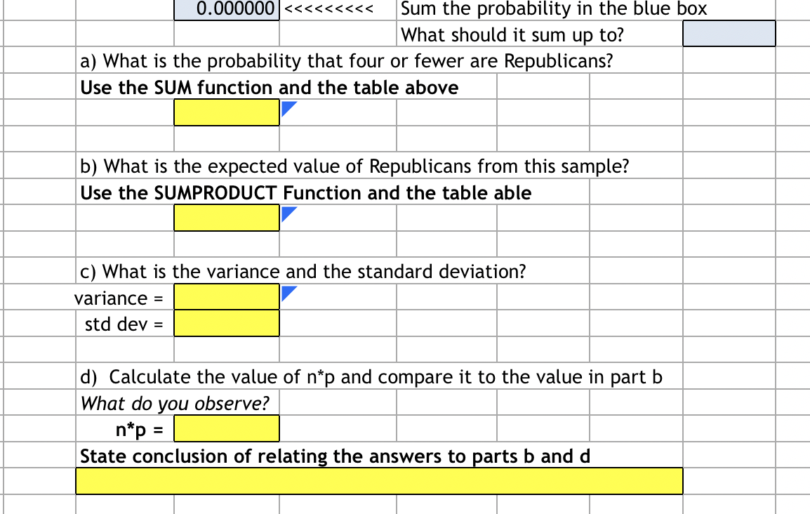 # Analysis of Republican Probability Data

In the following sections, you will perform various calculations about a sample of data concerning the probability of Republicans within a given set. Use the appropriate functions in Excel (or similar spreadsheet software) as indicated.

### Sum the Probability in the Blue Box
- **Instruction**: Sum the given probabilities and verify that they total to 1.
- **Result Box**: 
    ```
    [Blank Cell]
    ```

### Part a) Probability of Four or Fewer Republicans
- **Question**: What is the probability that four or fewer individuals in our sample are Republicans?
- **Instruction**: Use the `SUM` function and the data table provided.
- **Result Box**: 
    ```
    [Yellow Highlighted Cell]
    ```

### Part b) Expected Value of Republicans
- **Question**: What is the expected number of Republicans from this sample?
- **Instruction**: Use the `SUMPRODUCT` function along with the provided table.
- **Result Box**: 
    ```
    [Yellow Highlighted Cell]
    ```

### Part c) Variance and Standard Deviation
- **Question**: What are the variance and standard deviation of the data?
- **Instruction**: Calculate these values.
    - **Variance**: 
      ```
      [Yellow Highlighted Cell]
      ```
    - **Standard Deviation**: 
      ```
      [Blank Cell]
      ```

### Part d) Calculation of \( n*p \)
- **Question**: Calculate the value of \( n*p \) and compare it with the expected value from part b.
- **Instruction**: Compute \( n*p \) using the provided data and compare the results.
    - **Formula**: \( n*p \)
      ```
      [Yellow Highlighted Cell]
      ```
    - **State Conclusion**:
      ```
      [Yellow Highlighted Cell]
      ```

Use these steps to thoroughly analyze and interpret the given data regarding the probability of Republicans in the sample set. Input your results in the designated yellow-highlighted cells.