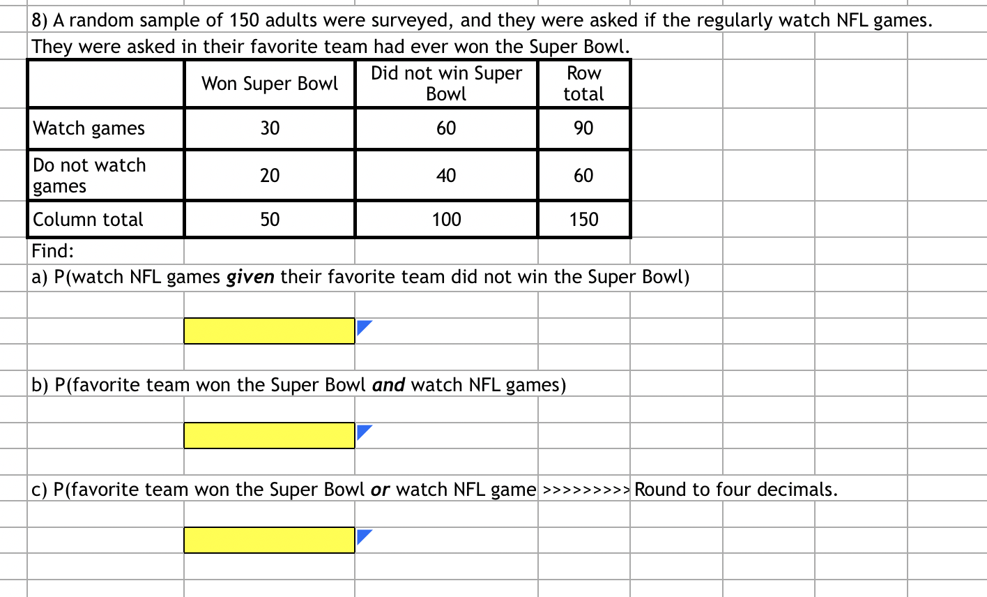 **Survey on NFL Game Watching and Super Bowl Wins**

A random sample of 150 adults were surveyed to determine their viewership of NFL games and whether their favorite team had ever won the Super Bowl.

Here is the summarized data:

|                       | Won Super Bowl | Did not win Super Bowl | Row total |
|-----------------------|----------------|------------------------|-----------|
| **Watch games**       | 30             | 60                     | 90        |
| **Do not watch games**| 20             | 40                     | 60        |
| **Column Total**      | 50             | 100                    | 150       |

**Find:**

a) P(watch NFL games *given* their favorite team did not win the Super Bowl)

\[ \boxed{ \textcolor{yellow}{}} \]

b) P(favorite team won the Super Bowl *and* watch NFL games)

\[ \boxed{ \textcolor{yellow}{}} \]

c) P(favorite team won the Super Bowl *or* watch NFL game) (Round to four decimals.)

\[ \boxed{ \textcolor{yellow}{}} \]