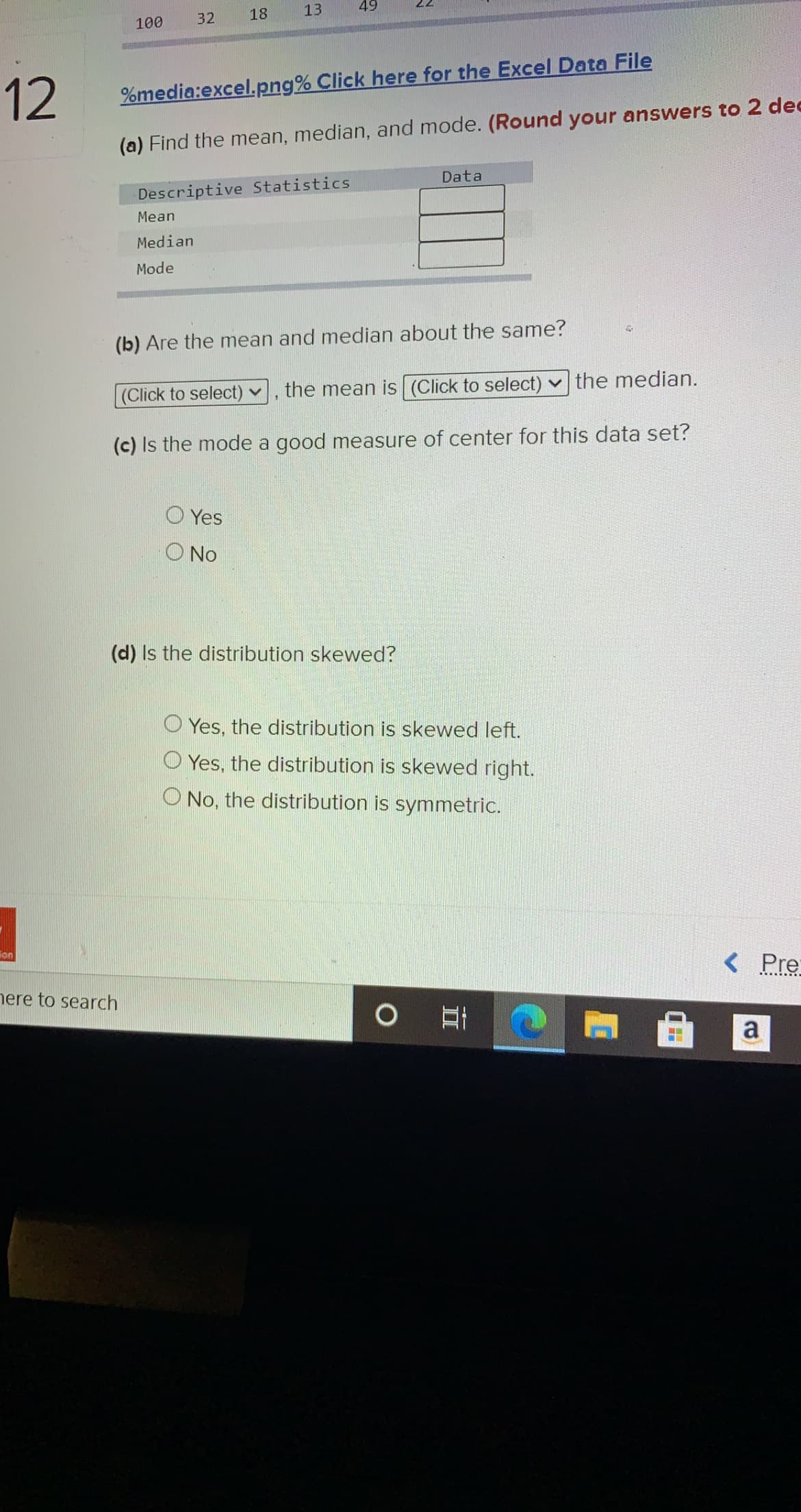 18
13
49
22
100
32
12
%media:excel.png% Click here for the Excel Data File
(a) Find the mean, median, and mode. (Round your answers to 2 dec
Data
Descriptive Statistics
Mean
Median
Mode
(b) Are the mean and median about the same?
(Click to select) v
the mean is (Click to select) v the median.
(c) Is the mode a good measure of center for this data set?
O Yes
O No
(d) Is the distribution skewed?
O Yes, the distribution is skewed left.
O Yes, the distribution is skewed right.
No, the distribution is symmetric.
ion
< Pre
nere to search
a
