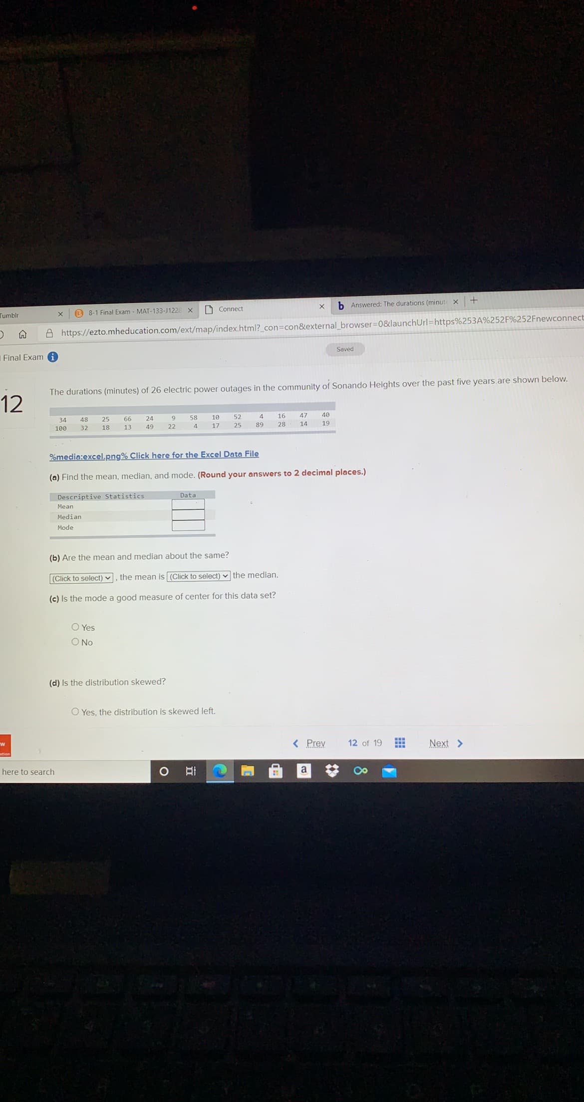 h Answered: The durations (minute x
B 8-1 Final Exam - MAT-133-J1228 X
O Connect
Tumblr
A https://ezto.mheducation.com/ext/map/index.html?_con3con&external_browser=0&launchUrl=https%253A%252F%252Fnewconnect
Saved
Final Exam i
The durations (minutes) of 26 electric power outages in the community of Sonando Heights over the past five years.are shown below.
12
58
10
52
4
16
47
40
34
48
25
66
24
13
49
22
4.
17
25
89
28
14
19
100
32
18
%media:excel.png% Click here for the Excel Data File
(a) Find the mean, median, and mode. (Round your answers to 2 decimal places.)
Data
Descriptive Statistics
Mean
Median
Mode
(b) Are the mean and median about the same?
(Click to select) ♥ , the mean is (Click to select) v the median.
(c) Is the mode a good measure of center for this data set?
O Yes
O No
(d) Is the distribution skewed?
O Yes, the distribution is skewed left.
...
< Prev
12 of 19
Next >
here to search
a
8
