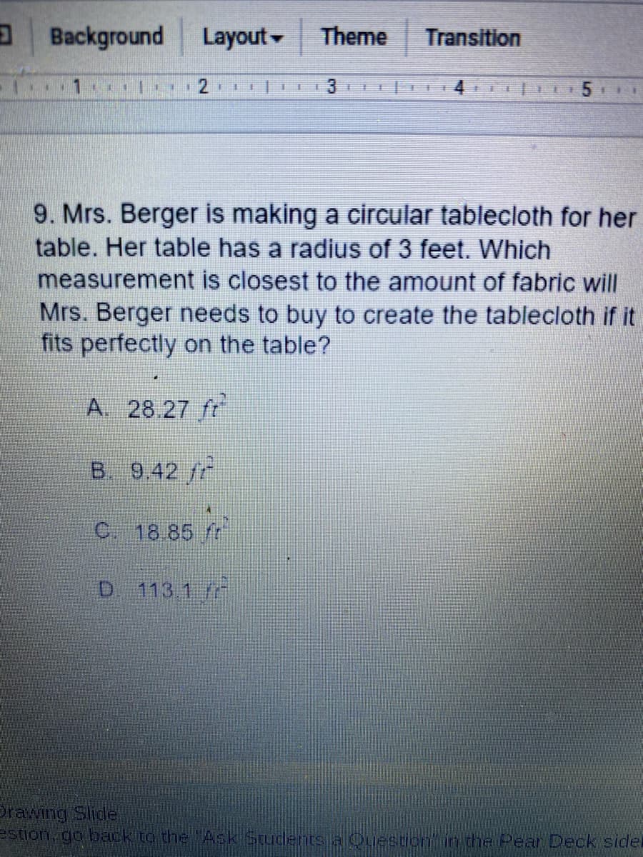 Background
Layout-
Theme
Transition
1 | 2 I II
5 1
王
主
キ
9. Mrs. Berger is making a circular tablecloth for her
table. Her table has a radius of 3 feet. Which
measurement is closest to the amount of fabric will
Mrs. Berger needs to buy to create the tablecloth if it
fits perfectly on the table?
A. 28.27 ft
B. 9.42 fr
C. 18.85 ft
D 113.1
Prawing Slide
estion, go back to the Ask Students a Question in the Pear Deck sidel
