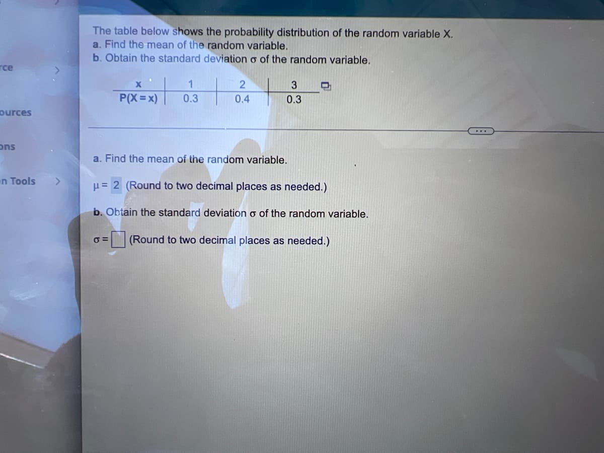 rce
ources
ons
n Tools
The table below shows the probability distribution of the random variable X.
a. Find the mean of the random variable.
b. Obtain the standard deviation o of the random variable.
X
1
3
D
2
0.4
P(X=x) 0.3
0.3
...
a. Find the mean of the random variable.
μ= 2 (Round to two decimal places as needed.)
b. Obtain the standard deviation o of the random variable.
σ=
(Round to two decimal places as needed.)