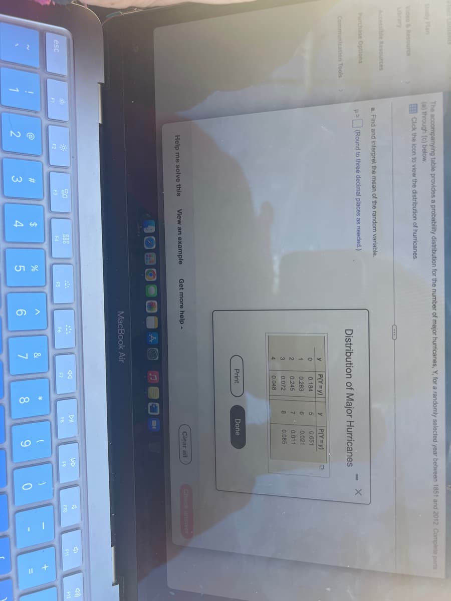 ### Distribution of Major Hurricanes

The accompanying table provides a probability distribution for the number of major hurricanes, Y, for a randomly selected year between 1851 and 2012. Complete parts (a) and (b) below.

#### Part (a)
Find and interpret the mean of the random variable \( \mu \) = [Instructions here], rounding to three decimal places as needed.

#### Distribution of Major Hurricanes

| Y | P(Y=y)   |
|---|----------|
| 0 | 0.1845   |
| 1 | 0.2383   |
| 2 | 0.2383   |
| 3 | 0.1684   |
| 4 | 0.0726   |
| 5 | 0.0307   |
| 6 | 0.0131   |
| 7 | 0.0051   |
| 8 | 0.0054   |
| 9 | 0.0054   |

#### Instructions:
1. Find the mean (μ) for the given probability distribution. Use the formula:
\[ μ = \sum (Y \times P(Y=y)) \]
2. Interpret the mean in the context of this distribution.

#### Part (b)
[Remainder of instructions and content for part (b)]

For help solving the problem or viewing an example, see the "Help me solve this" or "View an example" options.

### Additional Resources
- Learning & Resources
- Accessibility Resources
- Communication Tools

Remember to click "Done" once you have completed the interpretation, and you can also use the "Print" option if needed.

---

**Note**: This text is for educational purposes, guiding users through calculating and interpreting the mean of a probability distribution. The table displayed is a distribution of major hurricanes based on the provided data.