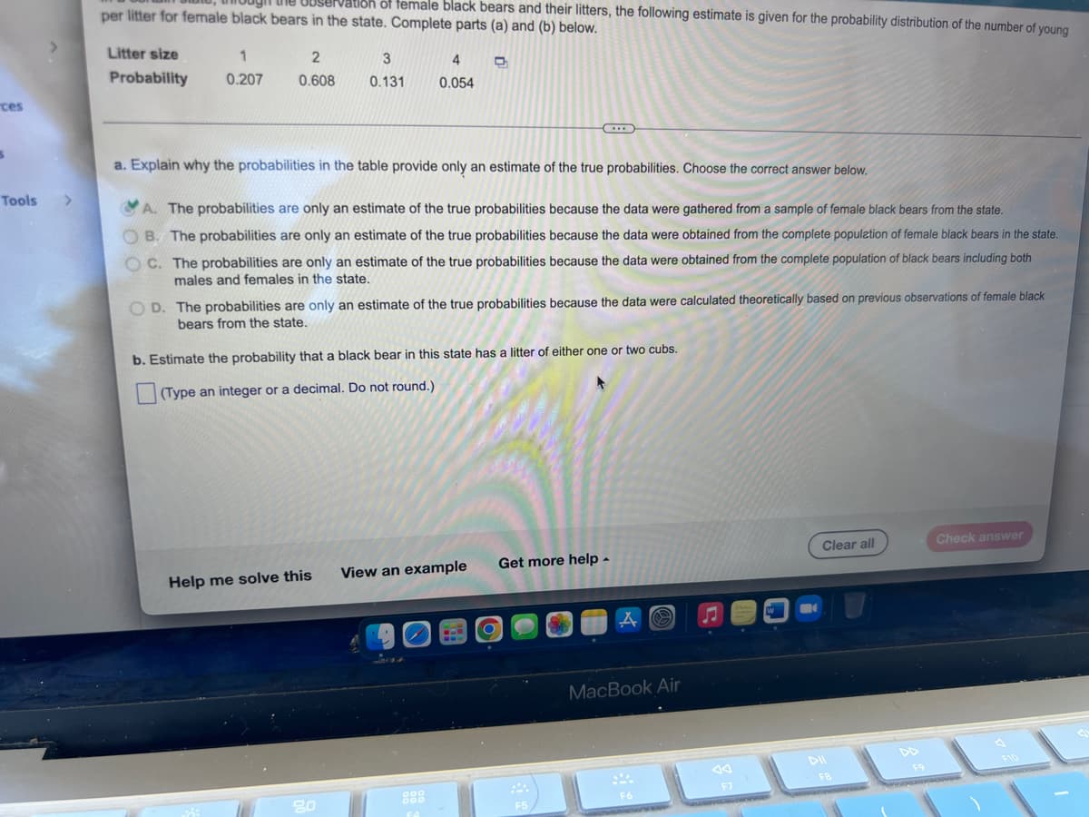 ces
S
Tools
Observation of female black bears and their litters, the following estimate is given for the probability distribution of the number of young
per litter for female black bears in the state. Complete parts (a) and (b) below.
Litter size
2
1
0.207 0.608
D
Probability
3
0.131
4
0.054
(...)
a. Explain why the probabilities in the table provide only an estimate of the true probabilities. Choose the correct answer below.
>
A. The probabilities are only an estimate of the true probabilities because the data were gathered from a sample of female black bears from the state.
B. The probabilities are only an estimate of the true probabilities because the data were obtained from the complete population of female black bears in the state.
OC. The probabilities are only an estimate of the true probabilities because the data were obtained from the complete population of black bears including both
males and females in the state.
D. The probabilities are only an estimate of the true probabilities because the data were calculated theoretically based on previous observations of female black
bears from the state.
b. Estimate the probability that a black bear in this state has a litter of either one or two cubs.
(Type an integer or a decimal. Do not round.)
Clear all
Check answer
Get more help.
View an example
Help me solve this
FA
O
F5
A
MacBook Air
F6
♫
F7
W
-
DII
FB
F9
White
نشد
F10