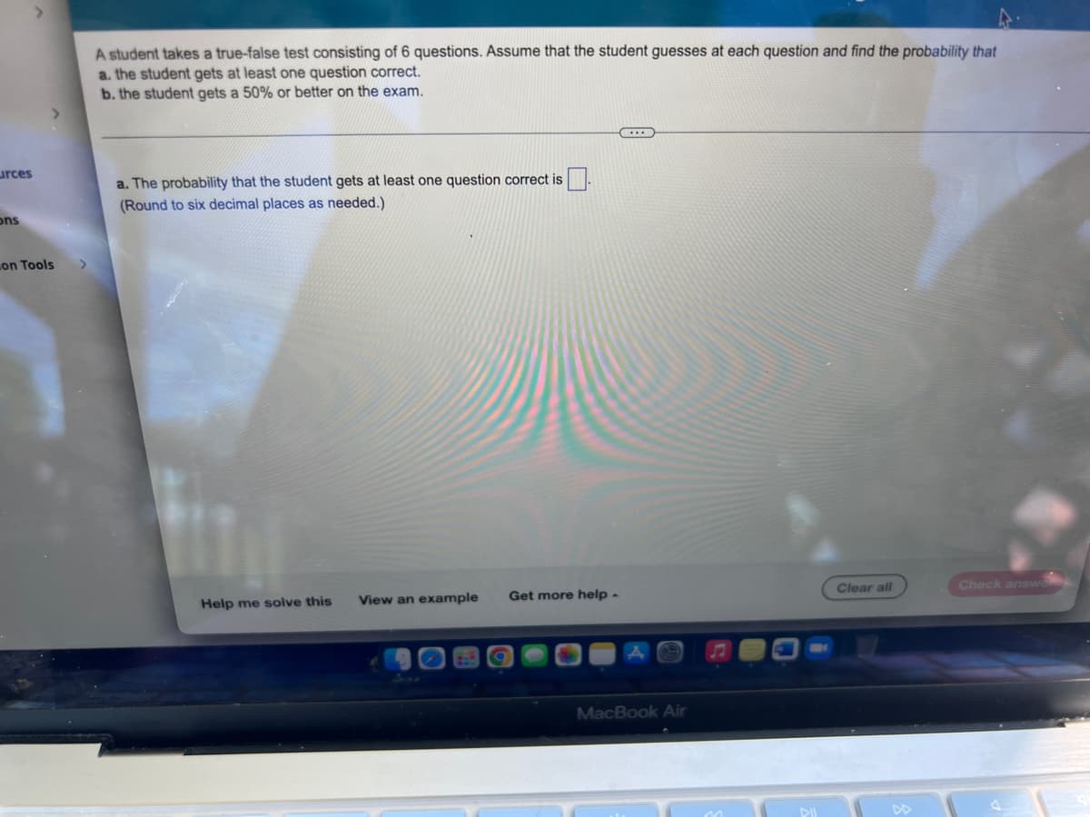 urces
ons
on Tools
A student takes a true-false test consisting of 6 questions. Assume that the student guesses at each question and find the probability that
a. the student gets at least one question correct.
b. the student gets a 50% or better on the exam.
CE
a. The probability that the student gets at least one question correct is
(Round to six decimal places as needed.)
Clear all
Check answer
Help me solve this View an example
Get more help -
MacBook Air