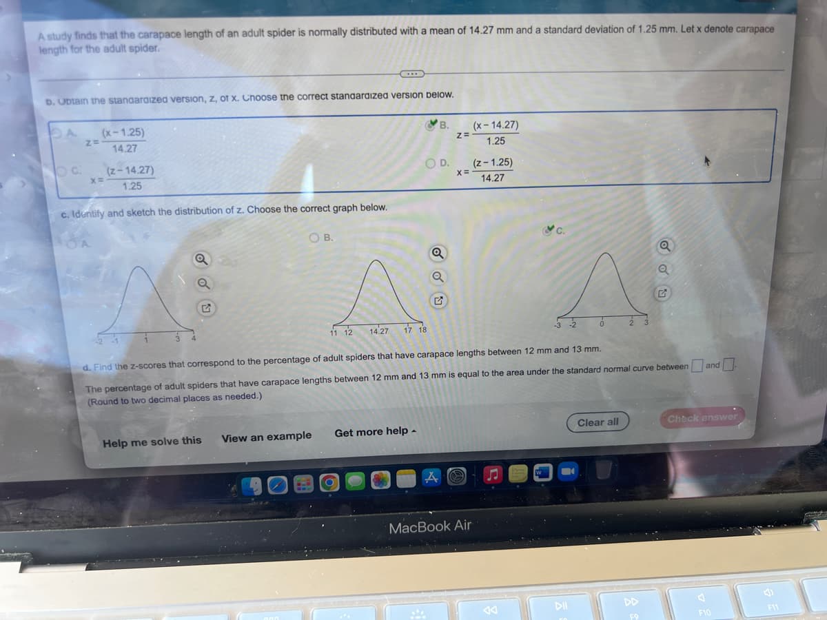 A study finds that the carapace length of an adult spider is normally distributed with a mean of 14.27 mm and a standard deviation of 1.25 mm. Let x denote carapace
length for the adult spider.
C
D. Ubtain the standardized version, z, of x. Choose the correct standardized version below.
DA
(x-1.25)
B.
(x-14.27)
1.25
14.27
Oc
(z-14.27)
O D.
(z-1.25)
x=
1.25
14.27
c. Identify and sketch the distribution of z. Choose the correct graph below.
OB.
Q
Q
-2
0
2 3
11 12
14.27
17 18
d. Find the z-scores that correspond to the percentage of adult spiders that have carapace lengths between 12 mm and 13 mm.
The percentage of adult spiders that have carapace lengths between 12 mm and 13 mm is equal to the area under the standard normal curve between and
(Round to two decimal places as needed.)
Clear all
Check answer
Get more help.
View an example
Help me solve this
000
F10
Z=
✓ OU
Z=
X=
A
MacBook Air
W
DII
DD
F9
F11