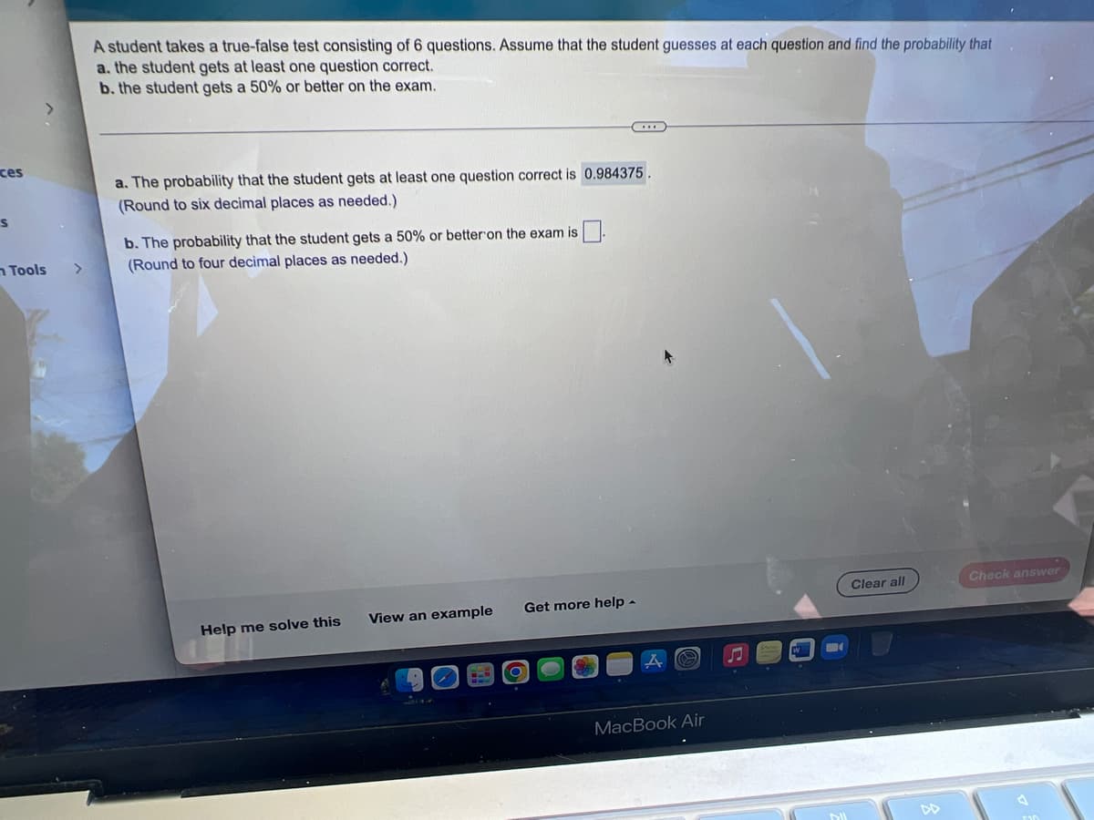 ces
S
Tools
>
A student takes a true-false test consisting of 6 questions. Assume that the student guesses at each question and find the probability that
a. the student gets at least one question correct.
b. the student gets a 50% or better on the exam.
a. The probability that the student gets at least one question correct is 0.984375.
(Round to six decimal places as needed.)
b. The probability that the student gets a 50% or better on the exam is
(Round to four decimal places as needed.)
Clear all
Check answer
Get more help.
View an example
Help me solve this
MacBook Air
DIL