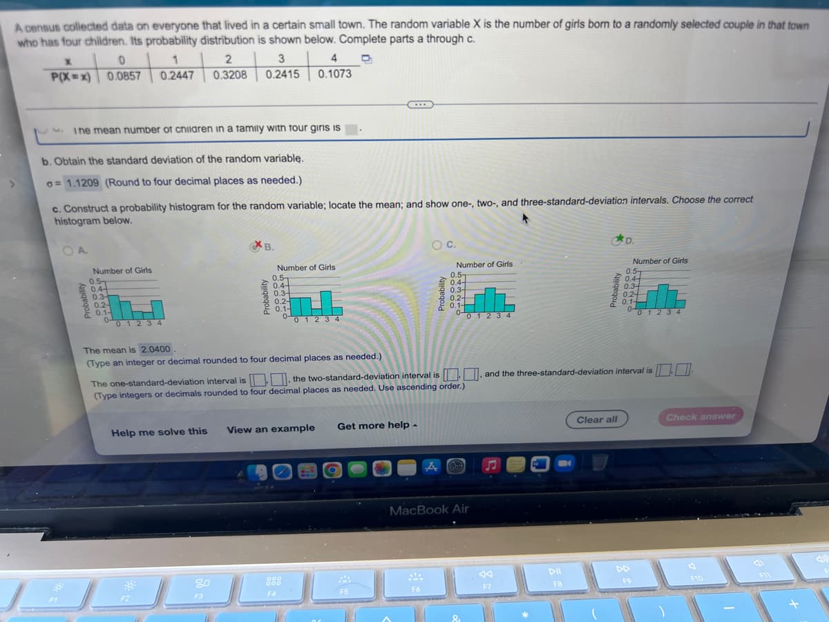 ### Probability Distribution Analysis for Number of Girls in a Family

A census collected data on everyone that lived in a certain small town. The random variable \( X \) is the number of girls born to a randomly selected couple in that town who has four children. Its probability distribution is shown below:

| \( x \)     | 0    | 1    | 2    | 3    | 4    |
|-------------|------|------|------|------|------|
| \( P(X=x) \) | 0.0857 | 0.2447 | 0.3208 | 0.2415 | 0.1073 |

#### Tasks:
1. **Calculate the Mean Number of Children in a Family with Four Girls**
   - The mean number of children in a family with four children is calculated as the expected value of \( X \).

2. **Obtain the Standard Deviation of the Random Variable**
   - The standard deviation of the random variable \( X \) is \( \sigma = 1.1209 \) (rounded to four decimal places as needed).

3. **Construct a Probability Histogram and Locate Standard-Deviation Intervals**
   - A correct probability histogram for the random variable should be constructed. The histogram should show the mean, and one-, two-, and three-standard-deviation intervals.

#### Probability Histograms
**Correct Histogram Identification**:
- Four options labeled A, B, C, and D depict the probability histograms for the number of girls in a family.

**Graph B** appears to be the correct histogram:
- The graph displays the probabilities of having 0, 1, 2, 3, or 4 girls in a family.
- The probabilities are visually represented by the heights of bars corresponding to each \( x \) value (i.e., 0, 1, 2, 3, and 4).

**Describing the Histograms**:
- **Option A**: Incorrect histogram.
- **Option B**: Correct histogram. The distribution fits the given probabilities.
- **Option C**: Incorrect histogram.
- **Option D**: Incorrect histogram.

#### Calculations
- The mean (\( \mu \)) is calculated as 2.0400 (rounded to four decimal places as needed).
- To determine the one-standard-deviation interval, two-standard-deviation interval, and three-standard-deviation interval around the mean:
 