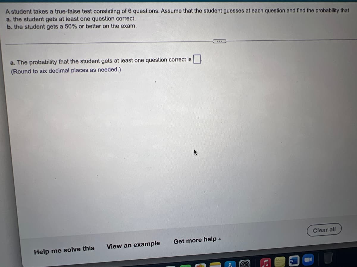 A student takes a true-false test consisting of 6 questions. Assume that the student guesses at each question and find the probability that
a. the student gets at least one question correct.
b. the student gets a 50% or better on the exam.
***
a. The probability that the student gets at least one question correct is
(Round to six decimal places as needed.)
Clear all
View an example
Help me solve this
Get more help.
C
W