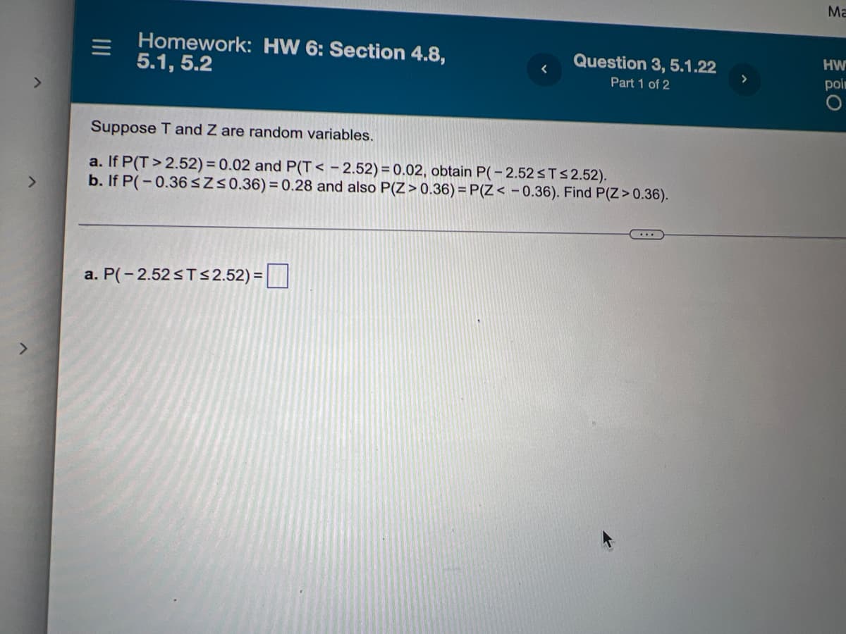 ---

### Homework: HW 6: Section 4.8, 5.1, 5.2

#### Question 3, 5.1.22 (Part 1 of 2)

Suppose T and Z are random variables.

a. If P(T > 2.52) = 0.02 and P(T < -2.52) = 0.02, obtain P(-2.52 ≤ T ≤ 2.52).

b. If P(-0.36 ≤ Z ≤ 0.36) = 0.28 and also P(Z > 0.36) = P(Z < -0.36). Find P(Z > 0.36).

---

a. \( P(-2.52 \leq T \leq 2.52) = \) [ ]

---

### Explanation

This problem asks you to find the probabilities associated with the random variables T and Z given specific conditions.

- For part (a), given the probabilities of T being greater than 2.52 and less than -2.52, you are to derive the probability that T lies between -2.52 and 2.52.

- For part (b), given the probability of Z lying within -0.36 and 0.36 and knowing that P(Z > 0.36) is equal to P(Z < -0.36), you are to determine the probability of Z being greater than 0.36.

#### No graph or diagram is provided in this task.

---

This transcription will be helpful as part of an educational resource to guide students through their homework questions related to random variables and probability distributions.