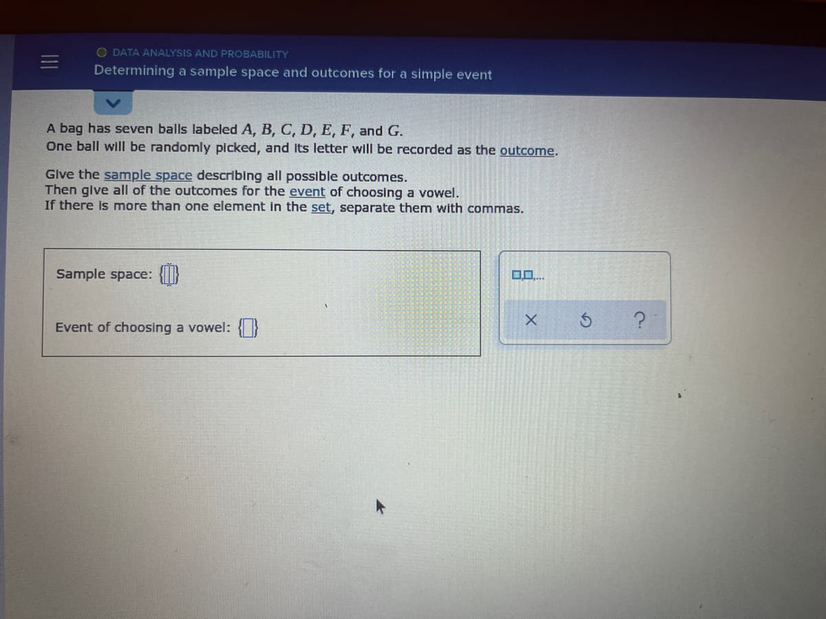 O DATA ANALYSIS AND PROBABILITY
Determining a sample space and outcomes for a simple event
A bag has seven balls labeled A, B, C, D, E, F, and G.
One ball will be randomly picked, and its letter will be recorded as the outcome.
Give the sample space describing all possible outcomes.
Then give all of the outcomes for the event of choosing a vowel.
If there is more than one element in the set, separate them with commas.
Sample space: {I}
Event of choosing a vowel: }
