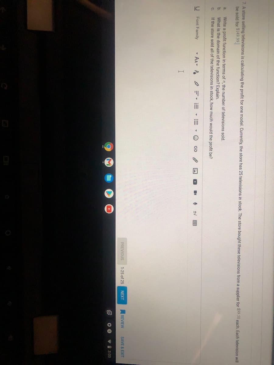 7. A store selling televisions is calculating the profit for one model. Currently, the store has 25 televisions in stock. The store bought these televisions from a supplier for $99.50 each. Each television will
be sold for $149.99
Write a profit function in terms of n, the number of televisions sold.
What is the domain of the function? Explain.
If the store sold all of the televisions in stock, how much would the profit be?
a.
b.
C.
Font Family
- AA- A E-E
PREVIOUS
1-25 of 25
NEXT
REVIEW
SAVE & EXIT
V1 3:03
