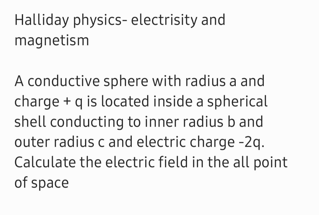 Halliday physics- electrisity and
magnetism
A conductive sphere with radius a and
charge + q is located inside a spherical
shell conducting to inner radius b and
outer radius c and electric charge -2q.
Calculate the electric field in the all point
of space
