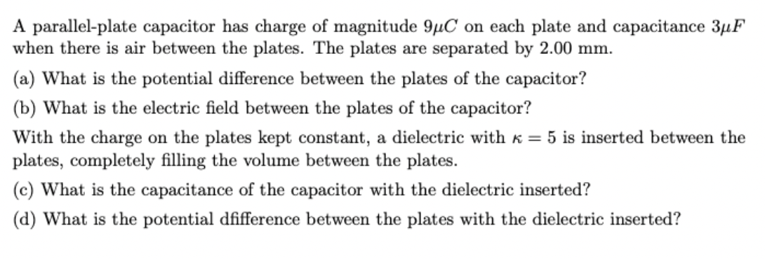 A parallel-plate capacitor has charge of magnitude 9µC on each plate and capacitance 3µF
when there is air between the plates. The plates are separated by 2.00 mm.
(a) What is the potential difference between the plates of the capacitor?
(b) What is the electric field between the plates of the capacitor?
With the charge on the plates kept constant, a dielectric with k = 5 is inserted between the
plates, completely filling the volume between the plates.
(c) What is the capacitance of the capacitor with the dielectric inserted?
(d) What is the potential dfifference between the plates with the dielectric inserted?
