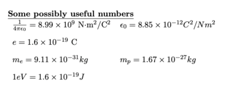 Some possibly useful numbers
= 8.99 x 10° N-m²/C² €0 = 8.85 × 10-12C²/Nm²
e = 1.6 × 10–19 C
= 9.11 × 10-31kg
mp
= 1.67 x 10–27kg
leV
1.6 x 10-19J
%3D
