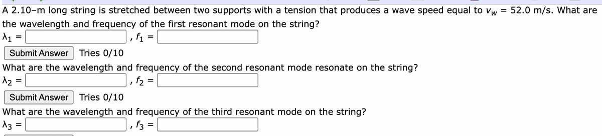 A 2.10-m long string is stretched between two supports with a tension that produces a wave speed equal to vw = 52.0 m/s. What are
%3D
the wavelength and frequency of the first resonant mode on the string?
|, f1 = |
%D
Submit Answer
Tries 0/10
What are the wavelength and frequency of the second resonant mode resonate on the string?
12
, f2 =
%D
Submit Answer
Tries 0/10
What are the wavelength and frequency of the third resonant mode on the string?
13
, f3 =
