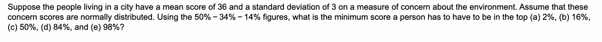 Suppose the people living in a city have a mean score of 36 and a standard deviation of 3 on a measure of concern about the environment. Assume that these
concern scores are normally distributed. Using the 50% -34% -14% figures, what is the minimum score a person has to have to be in the top (a) 2%, (b) 16%,
(c) 50%, (d) 84%, and (e) 98%?