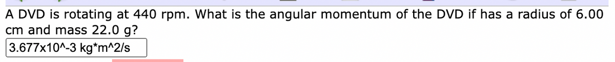 A DVD is rotating at 440 rpm. What is the angular momentum of the DVD if has a radius of 6.00
cm and mass 22.0 g?
3.677x10^-3 kg*m^2/s
