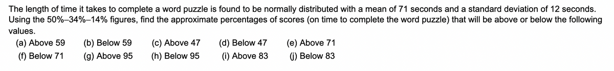 The length of time it takes to complete a word puzzle is found to be normally distributed with a mean of 71 seconds and a standard deviation of 12 seconds.
Using the 50%-34%-14% figures, find the approximate percentages of scores (on time to complete the word puzzle) that will be above or below the following
values.
(a) Above 59
(f) Below 71
(b) Below 59
(g) Above 95
(c) Above 47
(h) Below 95
(d) Below 47
(i) Above 83
(e) Above 71
(j) Below 83