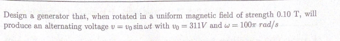 Design a generator that, when rotated in a uniform magnetic field of strength 0.10 T, will
produce an alternating voltage v = vo sin wt with vo = 311V and w 100T rad/s
